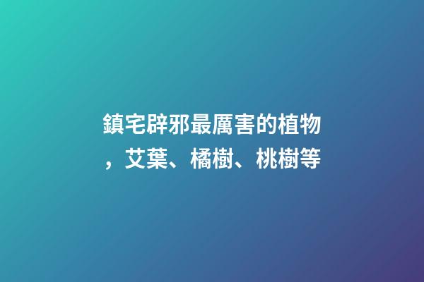 鎮宅辟邪最厲害的植物，艾葉、橘樹、桃樹等